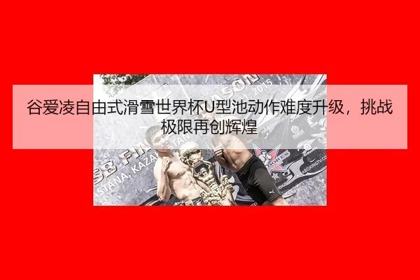 谷爱凌自由式滑雪世界杯U型池动作难度升级，挑战极限再创辉煌