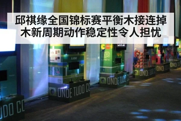 邱祺缘全国锦标赛平衡木接连掉木新周期动作稳定性令人担忧