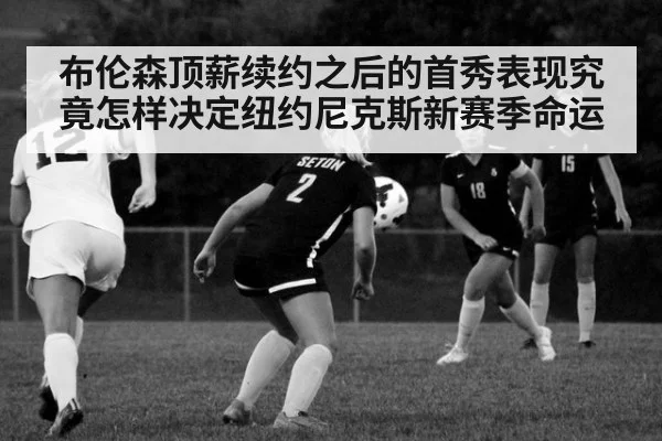 布伦森顶薪续约之后的首秀表现究竟怎样决定纽约尼克斯新赛季命运