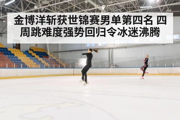金博洋斩获世锦赛男单第四名 四周跳难度强势回归令冰迷沸腾